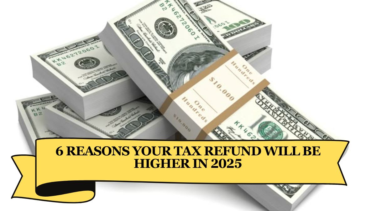 6 Reasons Your Tax Refund Will Be Higher in 2025