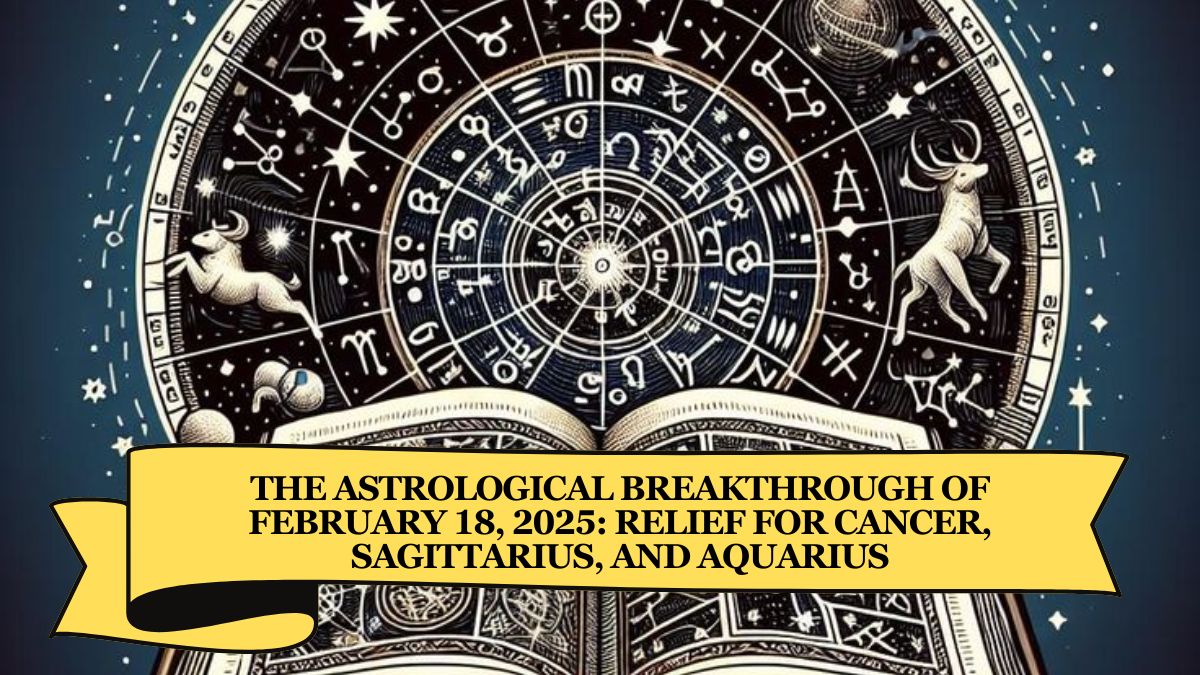 The Astrological Breakthrough of February 18, 2025: Relief for Cancer, Sagittarius, and Aquarius