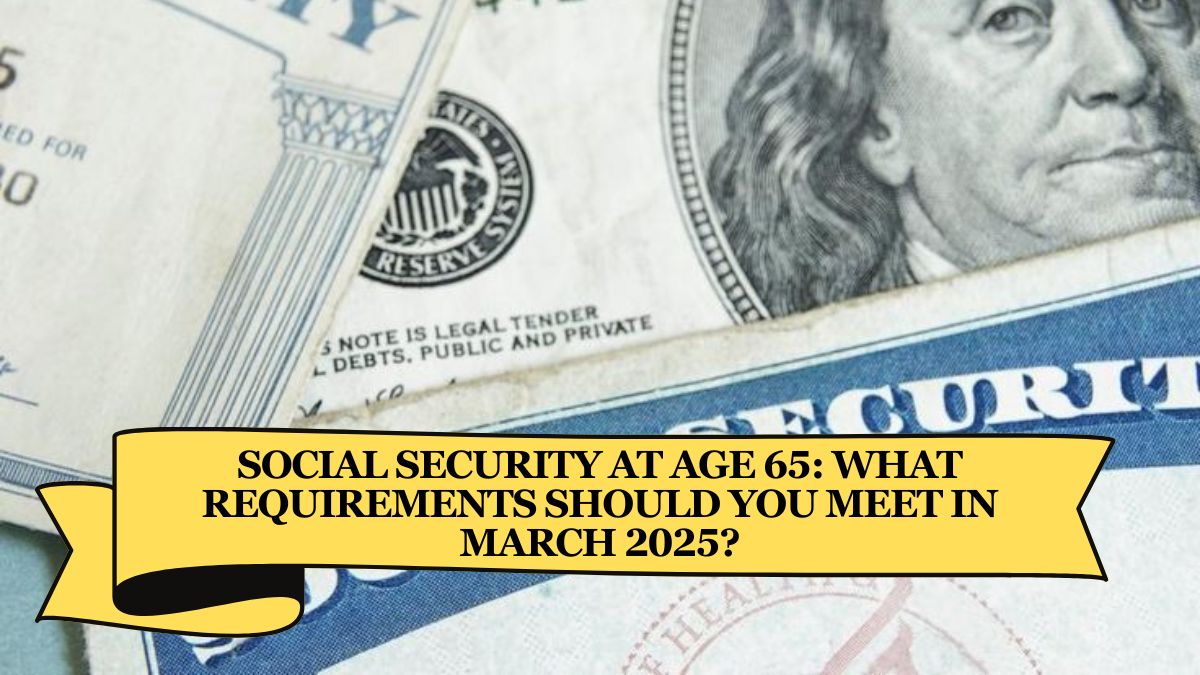 Social Security at Age 65 What Requirements Should You Meet in March 2025